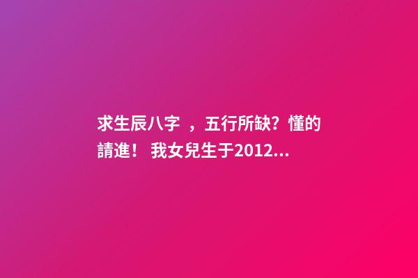 求生辰八字，五行所缺？懂的請進！ 我女兒生于2012年9月3日,農歷七月十八,05時46分出世,請問生辰八字,五行等,缺什么